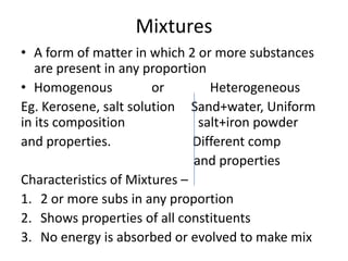 Mixtures
• A form of matter in which 2 or more substances
   are present in any proportion
• Homogenous           or        Heterogeneous
Eg. Kerosene, salt solution Sand+water, Uniform
in its composition             salt+iron powder
and properties.               Different comp
                              and properties
Characteristics of Mixtures –
1. 2 or more subs in any proportion
2. Shows properties of all constituents
3. No energy is absorbed or evolved to make mix
 