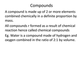 Compounds
A compound is made up of 2 or more elements
combined chemically in a definite proportion by
mass.
All compounds r formed as a result of chemical
reaction hence called chemical compounds
Eg. Water is a compound made of hydrogen and
oxygen combined in the ratio of 2:1 by volume.
 