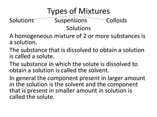 Types of Mixtures
Solutions           Suspensions       Colloids
                        Solutions
A homogeneous mixture of 2 or more substances is
a solution.
The substance that is dissolved to obtain a solution
is called a solute.
The substance in which the solute is dissolved to
obtain a solution is called the solvent.
In general the component present in larger amount
in the solution is the solvent and the component
that is present in smaller amount in solution is
called the solute.
 