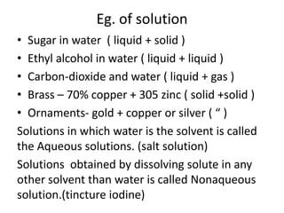 Eg. of solution
• Sugar in water ( liquid + solid )
• Ethyl alcohol in water ( liquid + liquid )
• Carbon-dioxide and water ( liquid + gas )
• Brass – 70% copper + 305 zinc ( solid +solid )
• Ornaments- gold + copper or silver ( “ )
Solutions in which water is the solvent is called
the Aqueous solutions. (salt solution)
Solutions obtained by dissolving solute in any
other solvent than water is called Nonaqueous
solution.(tincture iodine)
 
