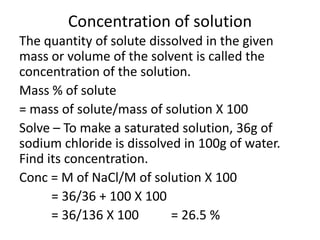 Concentration of solution
The quantity of solute dissolved in the given
mass or volume of the solvent is called the
concentration of the solution.
Mass % of solute
= mass of solute/mass of solution X 100
Solve – To make a saturated solution, 36g of
sodium chloride is dissolved in 100g of water.
Find its concentration.
Conc = M of NaCl/M of solution X 100
      = 36/36 + 100 X 100
      = 36/136 X 100       = 26.5 %
 