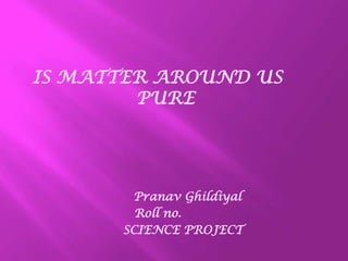 IS MATTER AROUND US
PURE
Pranav Ghildiyal
Roll no.
SCIENCE PROJECT
 