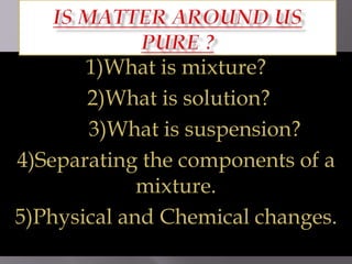1)What is mixture?
2)What is solution?
3)What is suspension?
4)Separating the components of a
mixture.
5)Physical and Chemical changes.
 