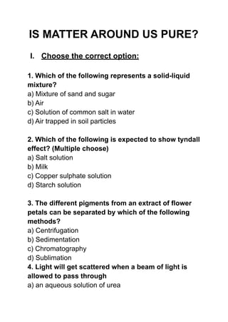 IS MATTER AROUND US PURE?
I. Choose the correct option:
1. Which of the following represents a solid-liquid
mixture?
a) Mixture of sand and sugar
b) Air
c) Solution of common salt in water
d) Air trapped in soil particles
2. Which of the following is expected to show tyndall
effect? (Multiple choose)
a) Salt solution
b) Milk
c) Copper sulphate solution
d) Starch solution
3. The different pigments from an extract of flower
petals can be separated by which of the following
methods?
a) Centrifugation
b) Sedimentation
c) Chromatography
d) Sublimation
4. Light will get scattered when a beam of light is
allowed to pass through
a) an aqueous solution of urea
 