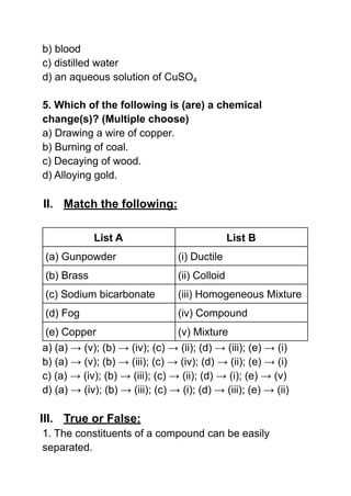 b) blood
c) distilled water
d) an aqueous solution of CuSO4
5. Which of the following is (are) a chemical
change(s)? (Multiple choose)
a) Drawing a wire of copper.
b) Burning of coal.
c) Decaying of wood.
d) Alloying gold.
II. Match the following:
List A List B
(a) Gunpowder (i) Ductile
(b) Brass (ii) Colloid
(c) Sodium bicarbonate (iii) Homogeneous Mixture
(d) Fog (iv) Compound
(e) Copper (v) Mixture
a) (a) → (v); (b) → (iv); (c) → (ii); (d) → (iii); (e) → (i)
b) (a) → (v); (b) → (iii); (c) → (iv); (d) → (ii); (e) → (i)
c) (a) → (iv); (b) → (iii); (c) → (ii); (d) → (i); (e) → (v)
d) (a) → (iv); (b) → (iii); (c) → (i); (d) → (iii); (e) → (ii)
III. True or False:
1. The constituents of a compound can be easily
separated.
 