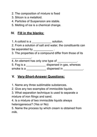2. The composition of mixture is fixed
3. Silicon is a metalloid.
4. Particles of Suspension are stable.
5. Melting of ice is a chemical change.
IV. Fill in the blanks:
1. A colloid is a ____________ solution.
2. From a solution of salt and water, the constituents can
be separated by ____________ .
3. The properties of a compound differ from those of its
____________.
4. An element has only one type of ____________.
5. Fog is a ____________ dispersed in gas, whereas
smoke is a ____________ dispersed in ____________.
V. Very-Short-Answer Questions:
1. Name any three sublimable substances.
2. Give any two examples of immiscible liquids.
3. What separation technique is used to separate a
mixture of iron filings and sand.
4. Is a mixture of two immiscible liquids always
heterogeneous? (Yes or No)
5. Name the process by which cream is obtained from
milk.
 
