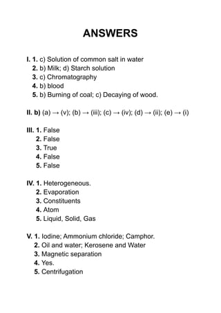 ANSWERS
I. 1. c) Solution of common salt in water
2. b) Milk; d) Starch solution
3. c) Chromatography
4. b) blood
5. b) Burning of coal; c) Decaying of wood.
II. b) (a) → (v); (b) → (iii); (c) → (iv); (d) → (ii); (e) → (i)
III. 1. False
2. False
3. True
4. False
5. False
IV. 1. Heterogeneous.
2. Evaporation
3. Constituents
4. Atom
5. Liquid, Solid, Gas
V. 1. Iodine; Ammonium chloride; Camphor.
2. Oil and water; Kerosene and Water
3. Magnetic separation
4. Yes.
5. Centrifugation
 