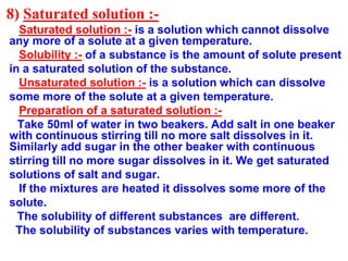 8) Saturated solution :-
Saturated solution :- is a solution which cannot dissolve
any more of a solute at a given temperature.
Solubility :- of a substance is the amount of solute present
in a saturated solution of the substance.
Unsaturated solution :- is a solution which can dissolve
some more of the solute at a given temperature.
Preparation of a saturated solution :-
Take 50ml of water in two beakers. Add salt in one beaker
with continuous stirring till no more salt dissolves in it.
Similarly add sugar in the other beaker with continuous
stirring till no more sugar dissolves in it. We get saturated
solutions of salt and sugar.
If the mixtures are heated it dissolves some more of the
solute.
The solubility of different substances are different.
The solubility of substances varies with temperature.
 