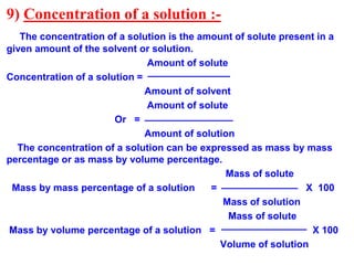 9) Concentration of a solution :-
The concentration of a solution is the amount of solute present in a
given amount of the solvent or solution.
Amount of solute
Concentration of a solution =
Amount of solvent
Amount of solute
Or =
Amount of solution
The concentration of a solution can be expressed as mass by mass
percentage or as mass by volume percentage.
Mass of solute
Mass by mass percentage of a solution = X 100
Mass of solution
Mass of solute
Mass by volume percentage of a solution = X 100
Volume of solution
 