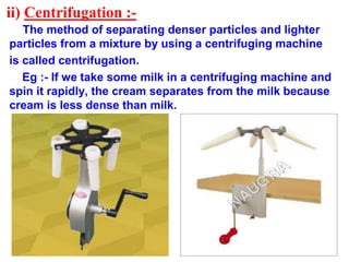ii) Centrifugation :-
The method of separating denser particles and lighter
particles from a mixture by using a centrifuging machine
is called centrifugation.
Eg :- If we take some milk in a centrifuging machine and
spin it rapidly, the cream separates from the milk because
cream is less dense than milk.
 