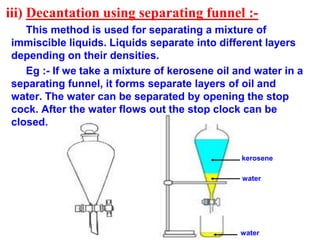 iii) Decantation using separating funnel :-
This method is used for separating a mixture of
immiscible liquids. Liquids separate into different layers
depending on their densities.
Eg :- If we take a mixture of kerosene oil and water in a
separating funnel, it forms separate layers of oil and
water. The water can be separated by opening the stop
cock. After the water flows out the stop clock can be
closed.
water
kerosene
water
 