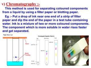 v) Chromatography :-
This method is used for separating coloured components
from a liquid by using a filter paper or blotting paper.
Eg :- Put a drop of ink near one end of a strip of filter
paper and dip the end of the paper in a test tube containing
water. Ink is a mixture of two or more coloured components.
The component which is more soluble in water rises faster
and get separated.
 