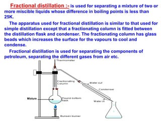 Fractional distillation :- is used for separating a mixture of two or
more miscible liquids whose difference in boiling points is less than
25K.
The apparatus used for fractional distillation is similar to that used for
simple distillation except that a fractionating column is fitted between
the distillation flask and condenser. The fractionating column has glass
beads which increases the surface for the vapours to cool and
condense.
Fractional distillation is used for separating the components of
petroleum, separating the different gases from air etc.
Mixture
 