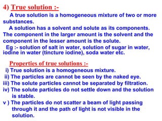 4) True solution :-
A true solution is a homogeneous mixture of two or more
substances.
A solution has a solvent and solute as its components.
The component in the larger amount is the solvent and the
component in the lesser amount is the solute.
Eg :- solution of salt in water, solution of sugar in water,
iodine in water (tincture iodine), soda water etc.
Properties of true solutions :-
i) True solution is a homogeneous mixture.
ii) The particles are cannot be seen by the naked eye.
iii) The solute particles cannot be separated by filtration.
iv) The solute particles do not settle down and the solution
is stable.
v ) The particles do not scatter a beam of light passing
through it and the path of light is not visible in the
solution.
 