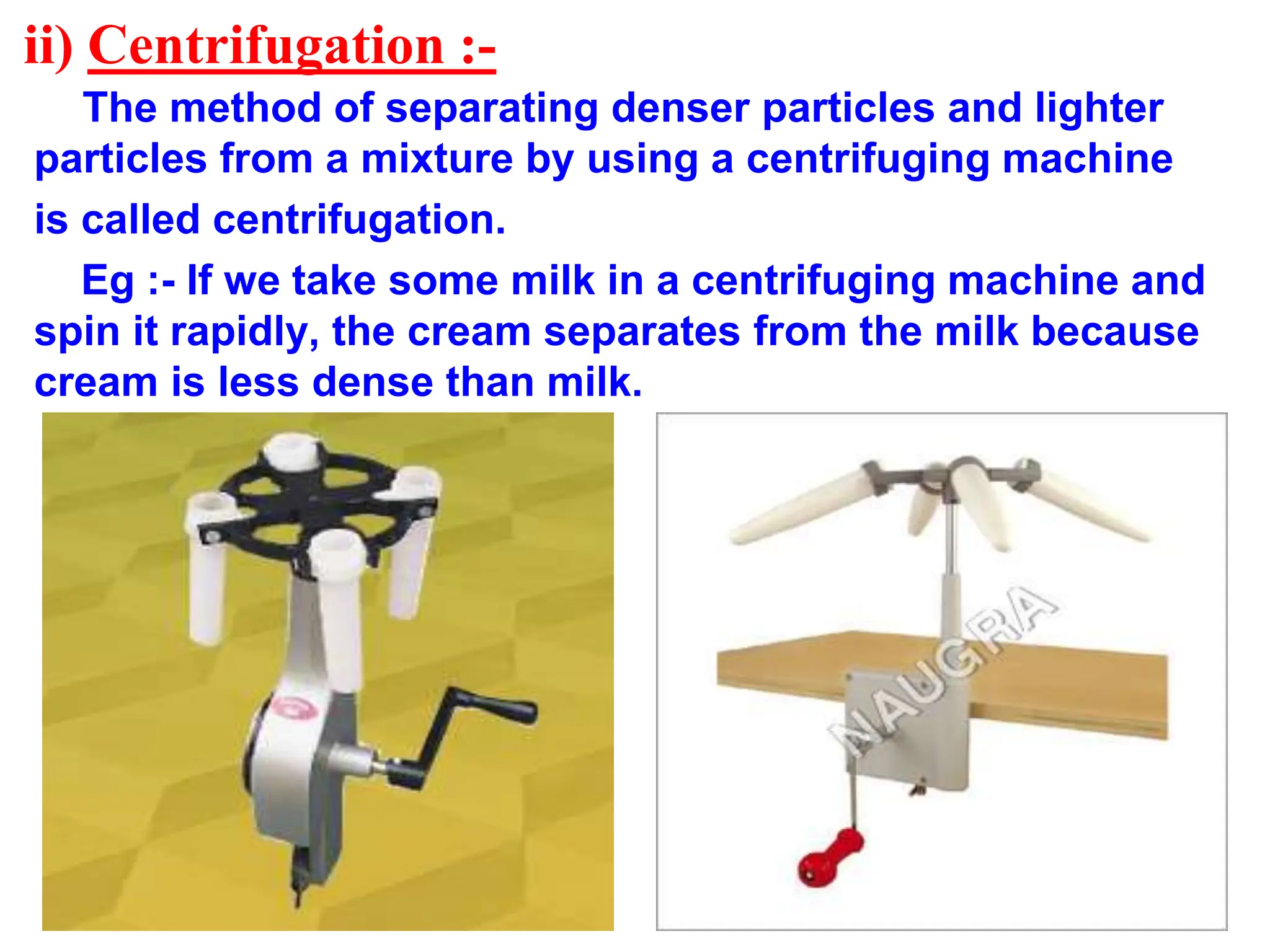 ii) Centrifugation :-
The method of separating denser particles and lighter
particles from a mixture by using a centrifuging machine
is called centrifugation.
Eg :- If we take some milk in a centrifuging machine and
spin it rapidly, the cream separates from the milk because
cream is less dense than milk.
 