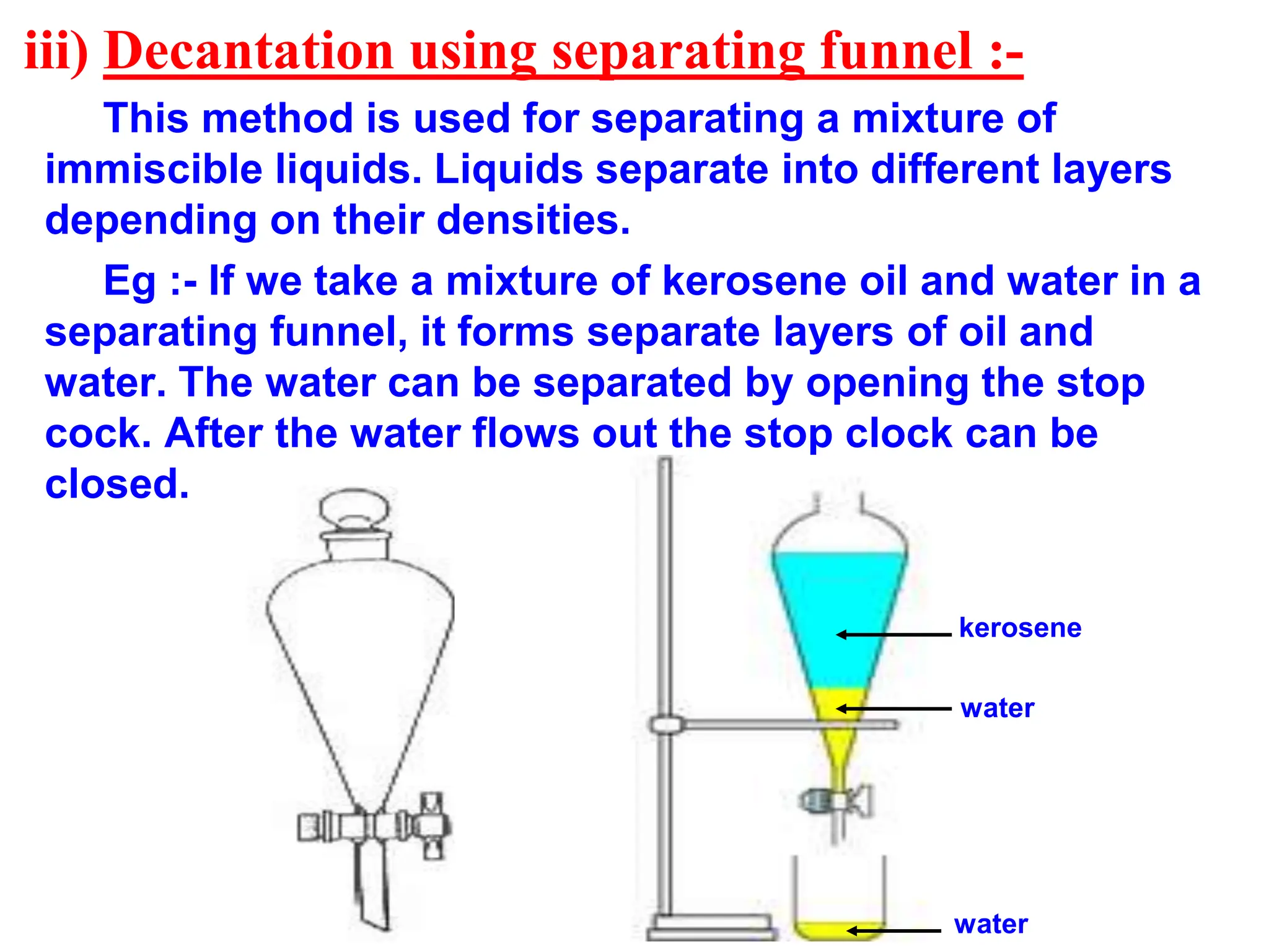 iii) Decantation using separating funnel :-
This method is used for separating a mixture of
immiscible liquids. Liquids separate into different layers
depending on their densities.
Eg :- If we take a mixture of kerosene oil and water in a
separating funnel, it forms separate layers of oil and
water. The water can be separated by opening the stop
cock. After the water flows out the stop clock can be
closed.
water
kerosene
water
 