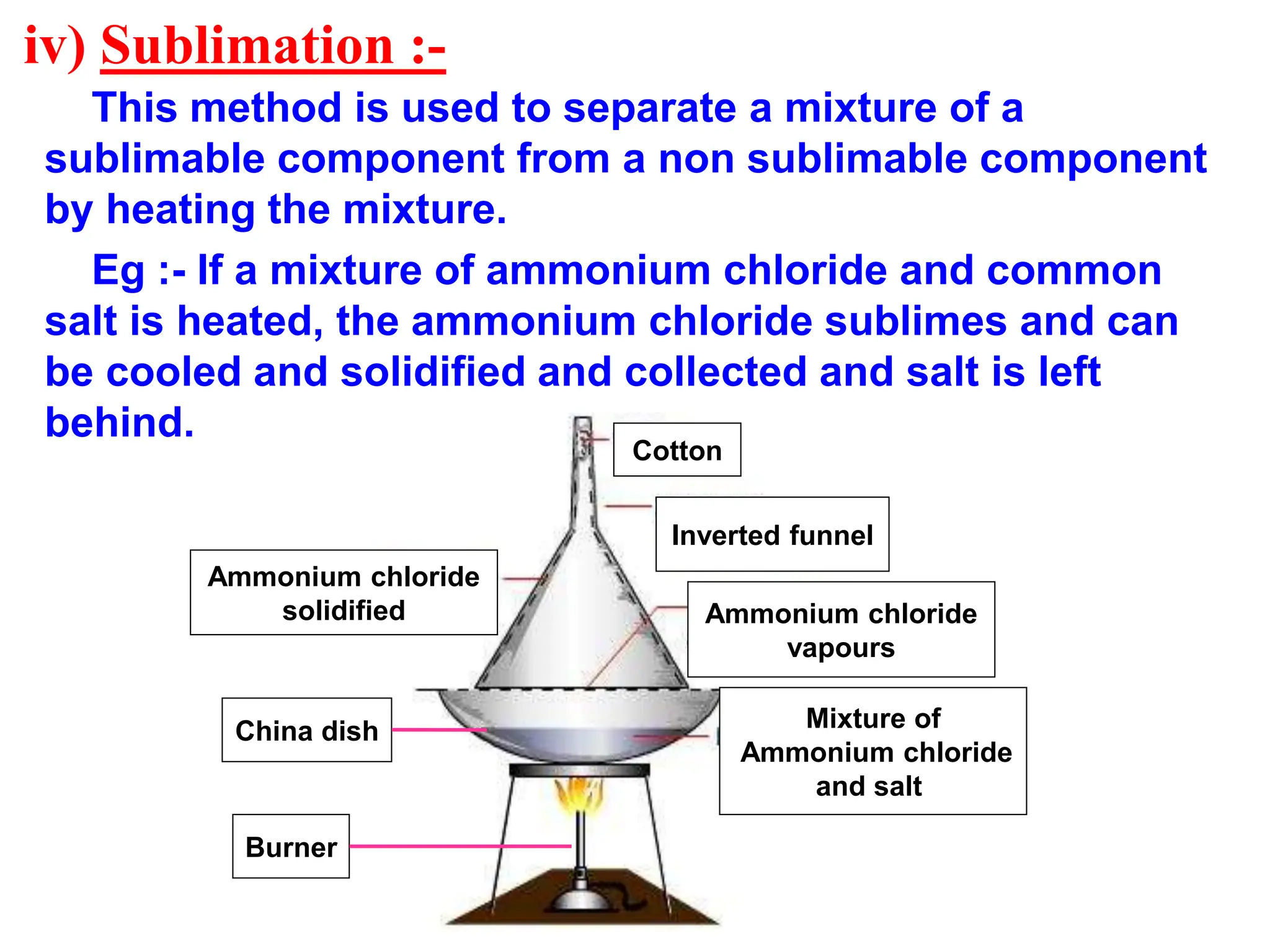 iv) Sublimation :-
This method is used to separate a mixture of a
sublimable component from a non sublimable component
by heating the mixture.
Eg :- If a mixture of ammonium chloride and common
salt is heated, the ammonium chloride sublimes and can
be cooled and solidified and collected and salt is left
behind.
Mixture of
Ammonium chloride
and salt
Ammonium chloride
vapours
Ammonium chloride
solidified
Inverted funnel
Cotton
China dish
Burner
 