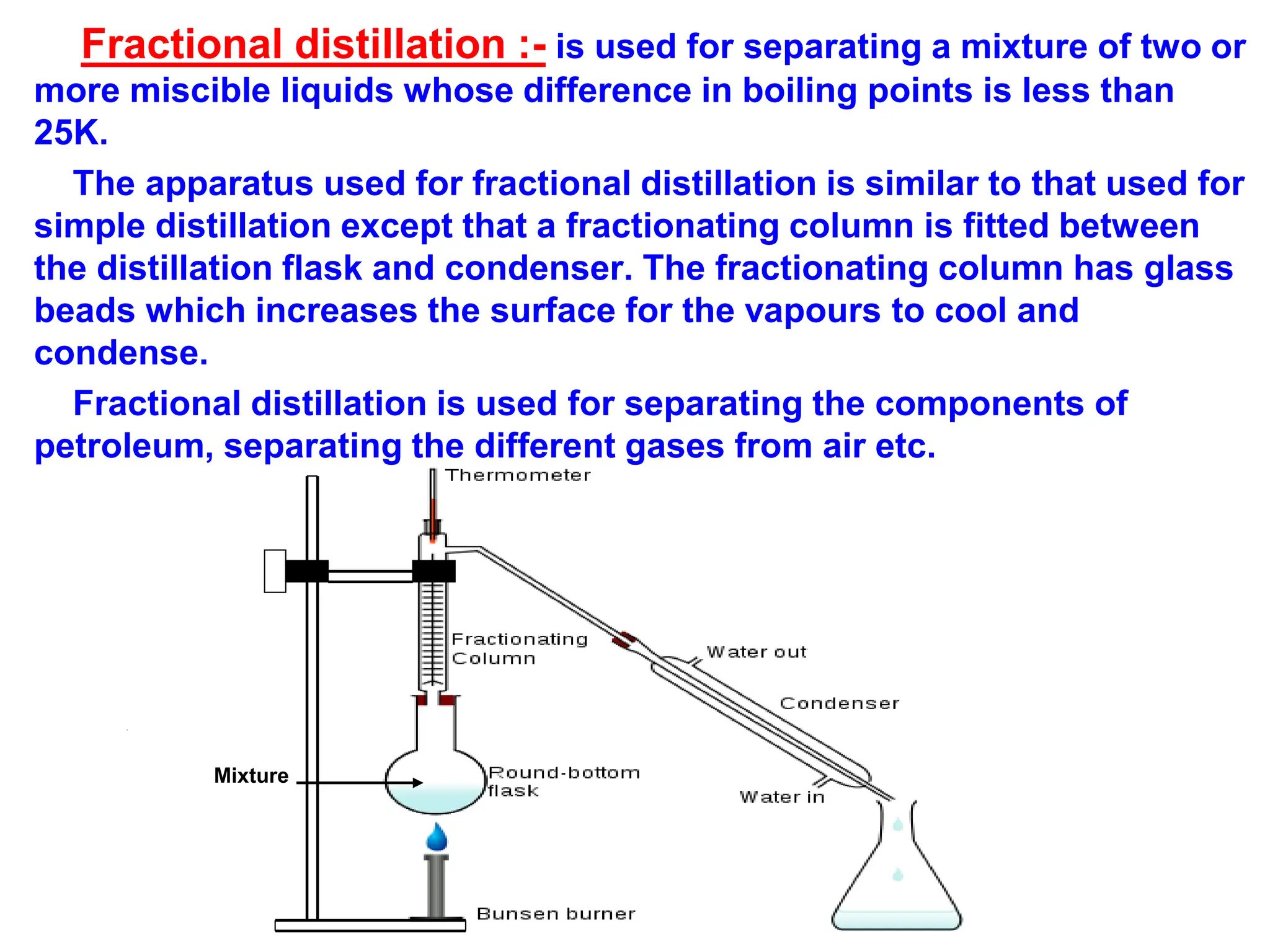 Fractional distillation :- is used for separating a mixture of two or
more miscible liquids whose difference in boiling points is less than
25K.
The apparatus used for fractional distillation is similar to that used for
simple distillation except that a fractionating column is fitted between
the distillation flask and condenser. The fractionating column has glass
beads which increases the surface for the vapours to cool and
condense.
Fractional distillation is used for separating the components of
petroleum, separating the different gases from air etc.
Mixture
 