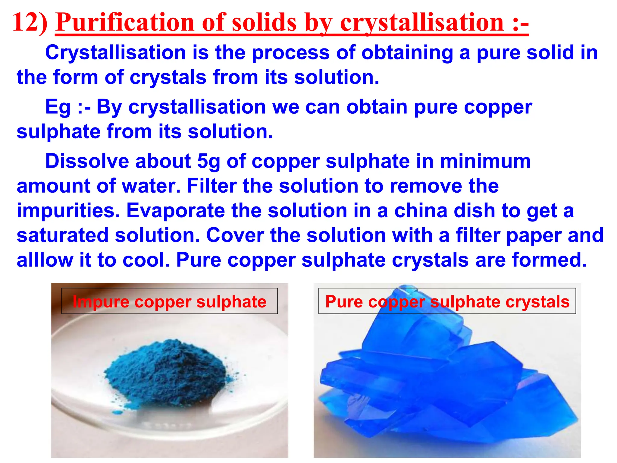 12) Purification of solids by crystallisation :-
Crystallisation is the process of obtaining a pure solid in
the form of crystals from its solution.
Eg :- By crystallisation we can obtain pure copper
sulphate from its solution.
Dissolve about 5g of copper sulphate in minimum
amount of water. Filter the solution to remove the
impurities. Evaporate the solution in a china dish to get a
saturated solution. Cover the solution with a filter paper and
alllow it to cool. Pure copper sulphate crystals are formed.
Impure copper sulphate Pure copper sulphate crystals
 