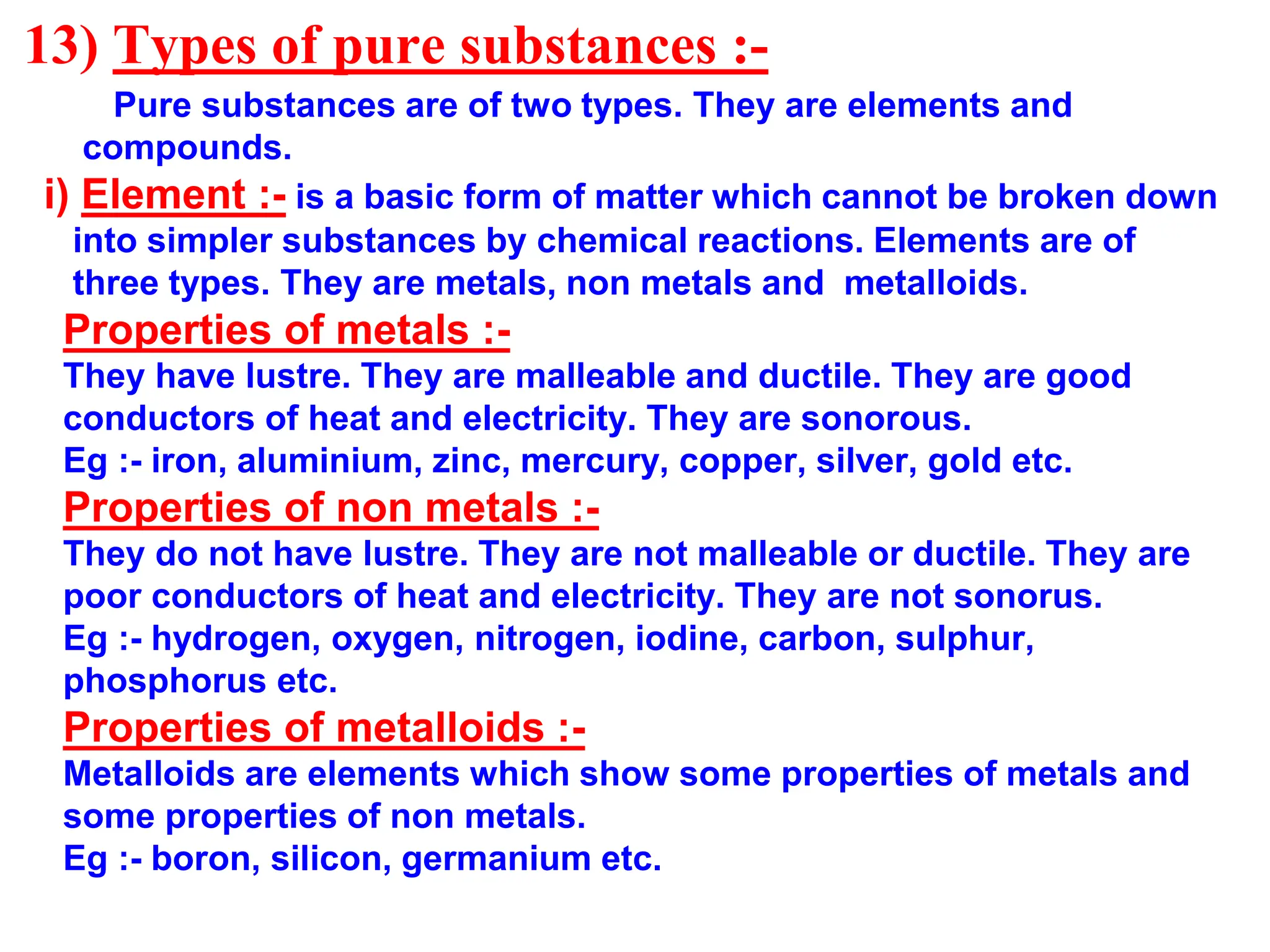 13) Types of pure substances :-
Pure substances are of two types. They are elements and
compounds.
i) Element :- is a basic form of matter which cannot be broken down
into simpler substances by chemical reactions. Elements are of
three types. They are metals, non metals and metalloids.
Properties of metals :-
They have lustre. They are malleable and ductile. They are good
conductors of heat and electricity. They are sonorous.
Eg :- iron, aluminium, zinc, mercury, copper, silver, gold etc.
Properties of non metals :-
They do not have lustre. They are not malleable or ductile. They are
poor conductors of heat and electricity. They are not sonorus.
Eg :- hydrogen, oxygen, nitrogen, iodine, carbon, sulphur,
phosphorus etc.
Properties of metalloids :-
Metalloids are elements which show some properties of metals and
some properties of non metals.
Eg :- boron, silicon, germanium etc.
 