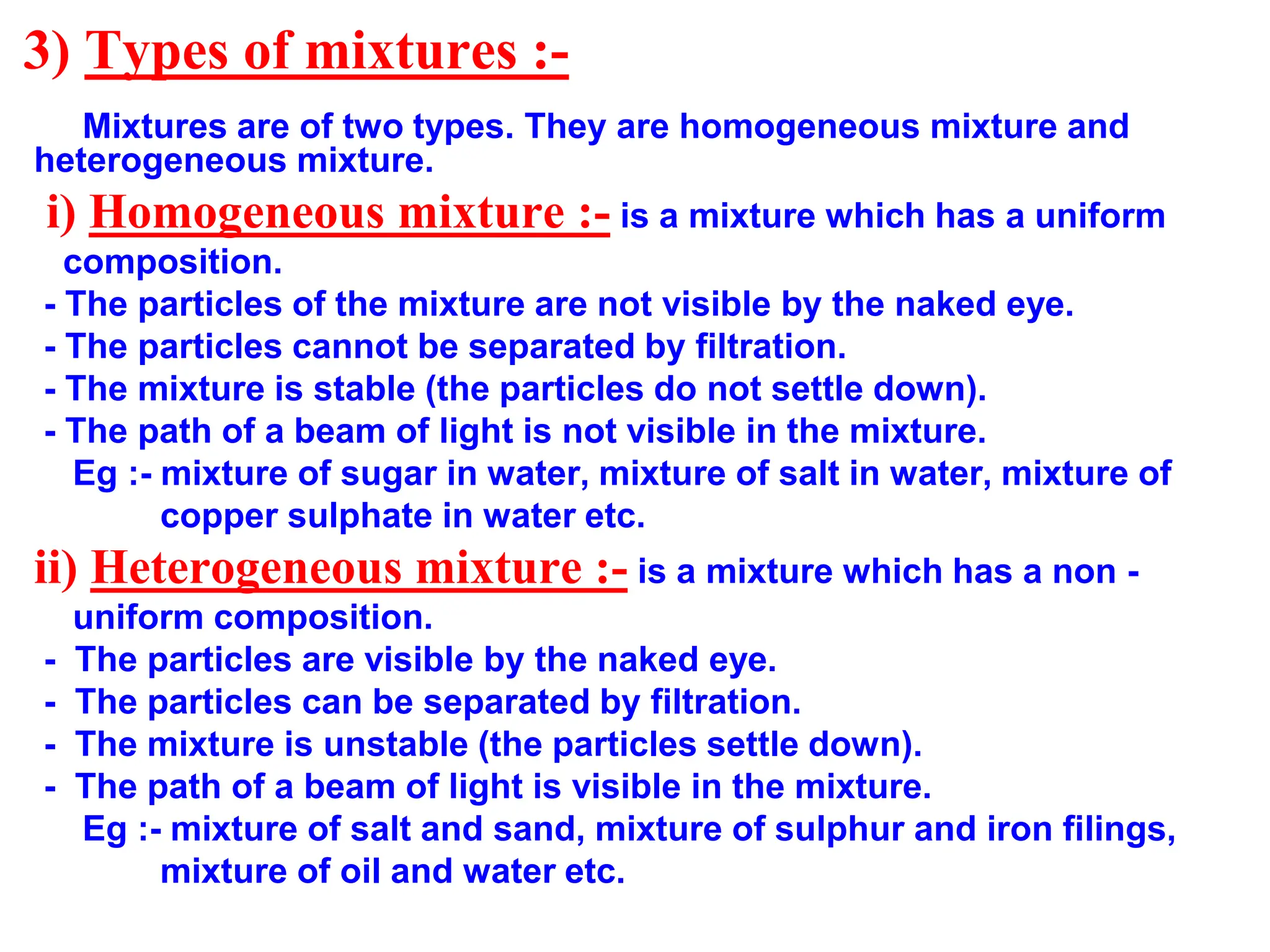 3) Types of mixtures :-
Mixtures are of two types. They are homogeneous mixture and
heterogeneous mixture.
i) Homogeneous mixture :- is a mixture which has a uniform
composition.
- The particles of the mixture are not visible by the naked eye.
- The particles cannot be separated by filtration.
- The mixture is stable (the particles do not settle down).
- The path of a beam of light is not visible in the mixture.
Eg :- mixture of sugar in water, mixture of salt in water, mixture of
copper sulphate in water etc.
ii) Heterogeneous mixture :- is a mixture which has a non -
uniform composition.
- The particles are visible by the naked eye.
- The particles can be separated by filtration.
- The mixture is unstable (the particles settle down).
- The path of a beam of light is visible in the mixture.
Eg :- mixture of salt and sand, mixture of sulphur and iron filings,
mixture of oil and water etc.
 