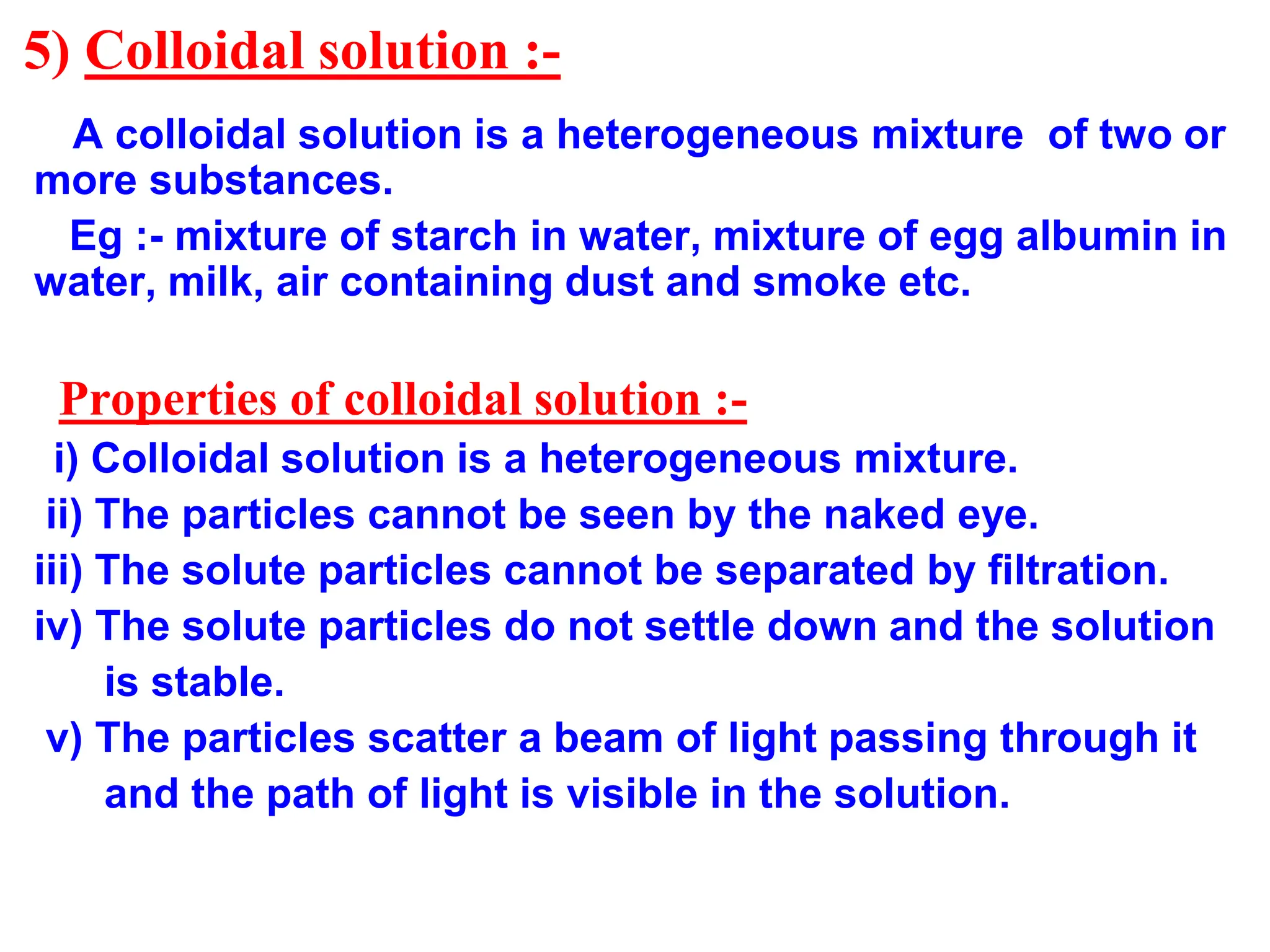5) Colloidal solution :-
A colloidal solution is a heterogeneous mixture of two or
more substances.
Eg :- mixture of starch in water, mixture of egg albumin in
water, milk, air containing dust and smoke etc.
Properties of colloidal solution :-
i) Colloidal solution is a heterogeneous mixture.
ii) The particles cannot be seen by the naked eye.
iii) The solute particles cannot be separated by filtration.
iv) The solute particles do not settle down and the solution
is stable.
v) The particles scatter a beam of light passing through it
and the path of light is visible in the solution.
 