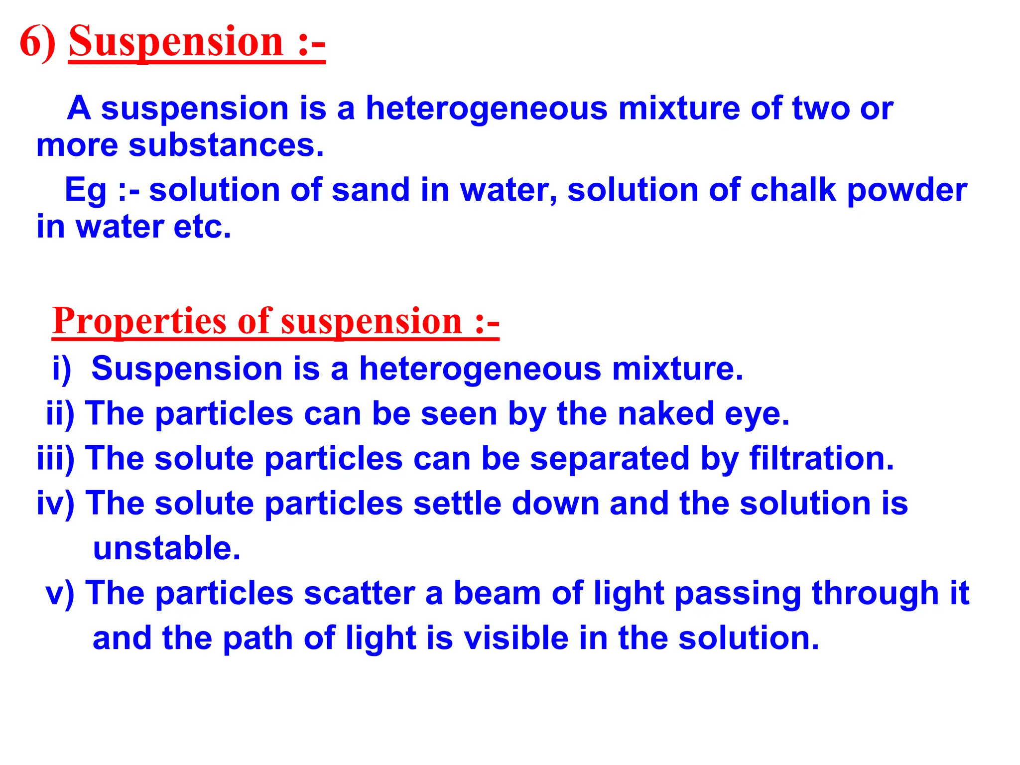 6) Suspension :-
A suspension is a heterogeneous mixture of two or
more substances.
Eg :- solution of sand in water, solution of chalk powder
in water etc.
Properties of suspension :-
i) Suspension is a heterogeneous mixture.
ii) The particles can be seen by the naked eye.
iii) The solute particles can be separated by filtration.
iv) The solute particles settle down and the solution is
unstable.
v) The particles scatter a beam of light passing through it
and the path of light is visible in the solution.
 