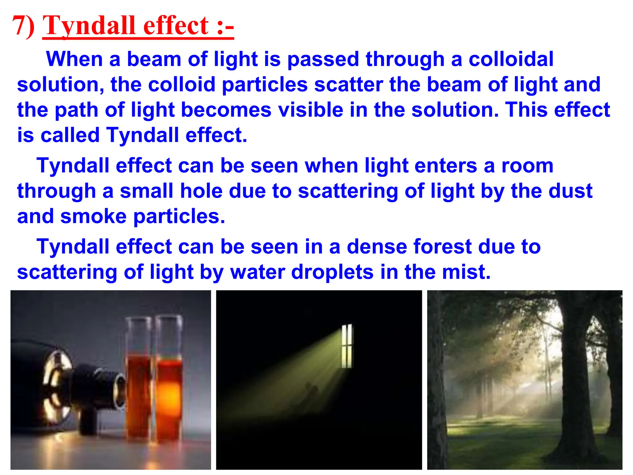 7) Tyndall effect :-
When a beam of light is passed through a colloidal
solution, the colloid particles scatter the beam of light and
the path of light becomes visible in the solution. This effect
is called Tyndall effect.
Tyndall effect can be seen when light enters a room
through a small hole due to scattering of light by the dust
and smoke particles.
Tyndall effect can be seen in a dense forest due to
scattering of light by water droplets in the mist.
 