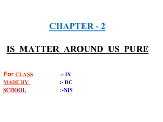CHAPTER - 2
IS MATTER AROUND US PURE
For CLASS :- IX
MADE BY :- DC
SCHOOL :-NIS
 