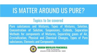IS MATTER AROUND US PURE?
Pure substances and Mixtures, Types of Mixtures, Solution,
Concentration of Solution, Suspensions, Colloids, Separation
Methods for components of Mixtures, Separating gases of Air,
Crystallization, Physical and Chemical Changes, Types of Pure
substances, Elements and Compounds
Topics to be covered
 