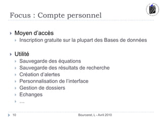 Focus : Compte personnelBourceret, L - Avril 201010Moyen d’accèsInscription gratuite sur la plupart des Bases de données UtilitéSauvegarde des équations Sauvegarde des résultats de rechercheCréation d’alertes Personnalisation de l’interfaceGestion de dossiersEchanges… 