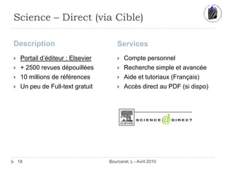 Science – Direct (via Cible)Description	ServicesBourceret, L - Avril 201018Portail d’éditeur : Elsevier+ 2500 revues dépouillées10 millions de référencesUn peu de Full-text gratuitCompte personnelRecherche simple et avancéeAide et tutoriaux (Français)Accès direct au PDF (si dispo)