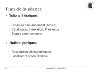 Plan de la séance Bourceret, L - Avril 2010Notions théoriquesStructure d’un document (Article)Catalogage, Indexation, ThésaurusÉtapes d’un recherche Notions pratiques	Ressources bibliographiquesLocaliser et obtenir l’article 2