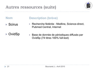 Autres ressources (suite)NomDescription (brève)Bourceret, L - Avril 201021ScirusOvidSpRecherche fédérée : Medline, Science-direct,  Pubmed Central, InternetBase de donnée de périodiques diffusés par OvidSp (74 titres 100% full-text)