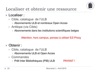 Localiser et obtenir une ressourceBourceret, L - Avril 201022Localiser :Cible, catalogue  de l’ULBAbonnements ULB et nombreux Open AccesAntilope (via Cible)Abonnements dans les institutions scientifiques belgesAttention, hors campus, pensez à utiliser EZ-ProxyObtenir :Cible, catalogue  de l’ULBAbonnements ULB et Open AccesCommandesPrêt Inter Bibliothèques (PIB) ULB 	PAYANT !