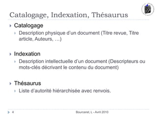 Catalogage, Indexation, ThésaurusBourceret, L - Avril 2010CatalogageDescription physique d’un document (Titre revue, Titre article, Auteurs, …)IndexationDescription intellectuelle d’un document (Descripteurs ou mots-clés décrivant le contenu du document)ThésaurusListe d’autorité hiérarchisée avec renvois.4