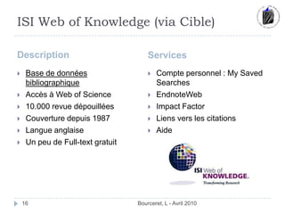 ISI Web of Knowledge (via Cible)DescriptionServicesBourceret, L - Avril 201016Base de données bibliographiqueAccès à Web of Science10.000 revue dépouilléesCouverture depuis 1987Langue anglaiseUn peu de Full-text gratuitCompte personnel : MySavedSearchesEndnoteWebImpact FactorLiens vers les citationsAide
