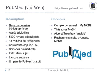 PubMed (via Web)		http://www.pubmed.comDescription	ServicesBourceret, L - Avril 201017Base de données bibliographiqueAccès à Medline5400 revues dépouillées	19 millions de référencesCouverture depuis 1950Sciences biomédicaleIndexation sujetLangue anglaiseUn peu de Full-text gratuitCompte personnel :  My NCBIThésaurus MeSHAide et Tutoriaux (anglais)Recherche simple, avancée, MeSH