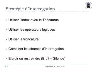 Stratégie d’interrogationBourceret, L - Avril 20107Utiliser l’Index et/ou le ThésaurusUtiliser les opérateurs logiquesUtiliser la troncature Combiner les champs d’interrogationElargir ou restreindre (Bruit – Silence)
