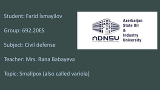 Student: Farid İsmayilov
Group: 692.20ES
Subject: Civil defense
Teacher: Mrs. Rana Babayeva
Topic: Smallpox (also called variola)
 
