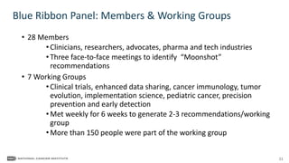 11
• 28 Members
• Clinicians, researchers, advocates, pharma and tech industries
• Three face-to-face meetings to identify “Moonshot”
recommendations
• 7 Working Groups
• Clinical trials, enhanced data sharing, cancer immunology, tumor
evolution, implementation science, pediatric cancer, precision
prevention and early detection
• Met weekly for 6 weeks to generate 2-3 recommendations/working
group
• More than 150 people were part of the working group
Blue Ribbon Panel: Members & Working Groups
 