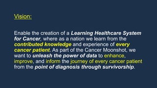 Vision:
Enable the creation of a Learning Healthcare System
for Cancer, where as a nation we learn from the
contributed knowledge and experience of every
cancer patient. As part of the Cancer Moonshot, we
want to unleash the power of data to enhance,
improve, and inform the journey of every cancer patient
from the point of diagnosis through survivorship.
 