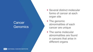 Cancer
Genomics
 Several distinct molecular
forms of cancer at each
organ site
 The genomic
abnormalities of each
cancer are unique
 The same molecular
abnormalities are found
in cancers that arise in
different organs
 