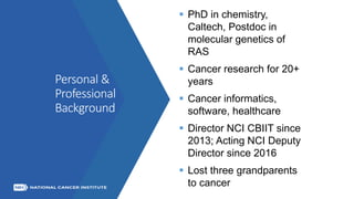 Personal &
Professional
Background
 PhD in chemistry,
Caltech, Postdoc in
molecular genetics of
RAS
 Cancer research for 20+
years
 Cancer informatics,
software, healthcare
 Director NCI CBIIT since
2013; Acting NCI Deputy
Director since 2016
 Lost three grandparents
to cancer
 