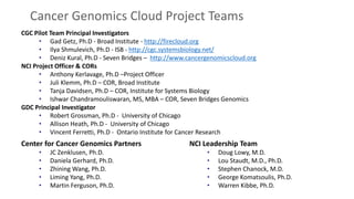 CGC Pilot Team Principal Investigators
• Gad Getz, Ph.D - Broad Institute - http://firecloud.org
• Ilya Shmulevich, Ph.D - ISB - http://cgc.systemsbiology.net/
• Deniz Kural, Ph.D - Seven Bridges – http://www.cancergenomicscloud.org
NCI Project Officer & CORs
• Anthony Kerlavage, Ph.D –Project Officer
• Juli Klemm, Ph.D – COR, Broad Institute
• Tanja Davidsen, Ph.D – COR, Institute for Systems Biology
• Ishwar Chandramouliswaran, MS, MBA – COR, Seven Bridges Genomics
GDC Principal Investigator
• Robert Grossman, Ph.D - University of Chicago
• Allison Heath, Ph.D - University of Chicago
• Vincent Ferretti, Ph.D - Ontario Institute for Cancer Research
Cancer Genomics Cloud Project Teams
NCI Leadership Team
• Doug Lowy, M.D.
• Lou Staudt, M.D., Ph.D.
• Stephen Chanock, M.D.
• George Komatsoulis, Ph.D.
• Warren Kibbe, Ph.D.
Center for Cancer Genomics Partners
• JC Zenklusen, Ph.D.
• Daniela Gerhard, Ph.D.
• Zhining Wang, Ph.D.
• Liming Yang, Ph.D.
• Martin Ferguson, Ph.D.
 
