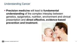 8
Understanding Cancer
 Precision medicine will lead to fundamental
understanding of the complex interplay between
genetics, epigenetics, nutrition, environment and clinical
presentation and direct effective, evidence-based
prevention and treatment.
 