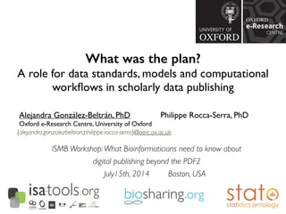 What was the plan?
A role for data standards, models and computational
workﬂows in scholarly data publishing	

Alejandra González-Beltrán, PhD 	

	

 	

 Philippe Rocca-Serra, PhD 	

Oxford e-Research Centre, University of Oxford
{alejandra.gonzalezbeltran,philippe.rocca-serra}@oerc.ox.ac.uk
ISMB Workshop:What Bioinformaticians need to know about 	

digital publishing beyond the PDF2	

July15th, 2014 Boston, USA
 