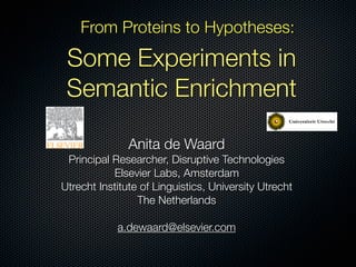 From Proteins to Hypotheses:

 Some Experiments in
 Semantic Enrichment

               Anita de Waard
 Principal Researcher, Disruptive Technologies
           Elsevier Labs, Amsterdam
Utrecht Institute of Linguistics, University Utrecht
                 The Netherlands

            a.dewaard@elsevier.com
 