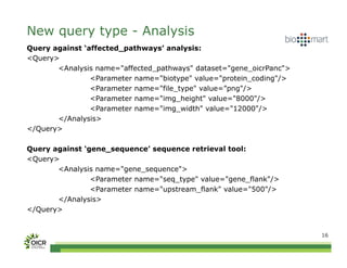 New query type - Analysis
Query against ‘affected_pathways’ analysis:
<Query>
       <Analysis name="affected_pathways" dataset="gene_oicrPanc">
                <Parameter name="biotype" value="protein_coding"/>
                <Parameter name="file_type" value=”png"/>
                <Parameter name="img_height" value="8000"/>
                <Parameter name="img_width" value="12000"/>
       </Analysis>
</Query>

Query against ‘gene_sequence’ sequence retrieval tool:
<Query>
       <Analysis name="gene_sequence">
                <Parameter name="seq_type" value="gene_flank"/>
                <Parameter name="upstream_flank" value="500"/>
       </Analysis>
</Query>


                                                                     16
 