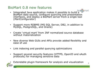 BioMart 0.8 new features
 •  Integrated Java application makes it possible to build a
    BioMart data source, configure querying and presentation
    interfaces, and deploy a BioMart server from a single tool
    (MartConfigurator)

 •  Support more RDBMS (MS SQL Server, DB2, in addition to
    MySQL, PostgreSQL, and Oracle)

 •  Create ‘virtual mart’ from 3NF normalized source database
    without materialization

 •  New diverse Web GUIs and APIs provide added flexibility and
    ease of use

 •  Link indexing and parallel querying optimizations

 •  Support several security features (HTTPS, OpenID and oAuth
    protocols) for managing sensitive data

 •  Extendable plugin framework for analysis and visualization    3
 